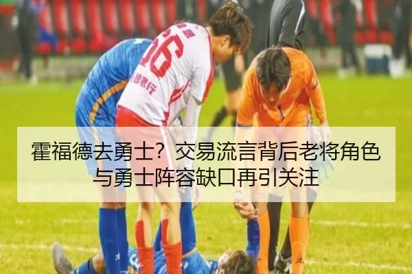 霍福德去勇士？交易流言背后老将角色与勇士阵容缺口再引关注